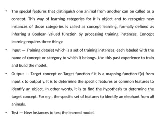 • The special features that distinguish one animal from another can be called as a
concept. This way of learning categories for It is object and to recognize new
instances of those categories is called as concept learning, formally defined as
inferring a Boolean valued function by processing training instances, Concept
learning requires three things:
• Input — Training dataset which is a set of training instances, each labeled with the
name of concept or category to which it belongs. Use this past experience to train
and build the model.
• Output — Target concept or Target function f It is a mapping function f(x) from
input x to output y. It is to determine the specific features or common features to
identify an object. In other words, it is to find the hypothesis to determine the
target concept. For e.g., the specific set of features to identify an elephant from all
animals.
• Test — New instances to test the learned model.
 