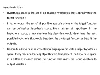 Hypothesis Space
• Hypothesis space is the set of all possible hypotheses that approximates the
target function f.
• In other words, the set of all possible approximations of the target function
can be defined as hypothesis space. From this set of hypotheses in the
hypothesis space, a machine learning algorithm would determine the best
possible hypothesis that would best describe the target function or best fit the
outputs.
• Generally, a hypothesis representation language represents a larger hypothesis
space. Every machine learning algorithm would represent the hypothesis space
in a different manner about the function that maps the input variables to
output variables.
 