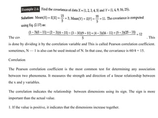 The covariance between X and Y is 12. It can be normalized to a value between —1 and +1. This
is done by dividing it by the correlation variable and This is called Pearson correlation coefficient.
sometimes, N — 1 is also can be used instead of N. In that case, the covariance is 60/4 = 15.
Correlation
The Pearson correlation coefficient is the most common test for determining any association
between two phenomena. It measures the strength and direction of a linear relationship between
the x and y variables.
The correlation indicates the relationship between dimensions using its sign. The sign is more
important than the actual value.
1. If the value is positive, it indicates that the dimensions increase together.
 
