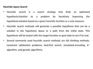 Heuristic Space Search
• Heuristic search is a search strategy that finds an optimized
hypothesis/solution to a problem by iteratively improving the
hypothesis/solution based on a given heuristic function or a cost measure.
• Heuristic search methods will generate a possible hypothesis that can be a
solution in the hypothesis Space or a path from the initial state. This
hypothesis will be tested with the target function or goal state to see if its real.
• Several commonly used heuristic search methods are hill climbing methods,
constraint satisfaction problems, best-first search, simulated-annealing, A*
algorithm, and genetic algorithms,
 