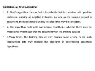 Limitations of Find-S Algorithm
• 1. Find-S algorithm tries to find a hypothesis that is consistent with positive
instances, ignoring all negative instances. As long as the training dataset is
consistent, the hypothesis found by this algorithm may be consistent.
• 2. The algorithm finds only one unique hypothesis, wherein there may be
many other hypotheses that are consistent with the training dataset
• 3.Many times, the training dataset may contain some errors; hence such
inconsistent data may mislead this algorithm in determining consistent
hypothesis.
 