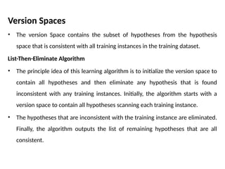 Version Spaces
• The version Space contains the subset of hypotheses from the hypothesis
space that is consistent with all training instances in the training dataset.
List-Then-Eliminate Algorithm
• The principle idea of this learning algorithm is to initialize the version space to
contain all hypotheses and then eliminate any hypothesis that is found
inconsistent with any training instances. Initially, the algorithm starts with a
version space to contain all hypotheses scanning each training instance.
• The hypotheses that are inconsistent with the training instance are eliminated.
Finally, the algorithm outputs the list of remaining hypotheses that are all
consistent.
 