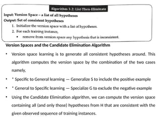 Version Spaces and the Candidate Elimination Algorithm
• Version space learning is to generate all consistent hypotheses around. This
algorithm computes the version space by the combination of the two cases
namely,
• * Specific to General learning — Generalize S to include the positive example
• * General to Specific learning — Specialize G to exclude the negative example
• Using the Candidate Elimination algorithm, we can compute the version space
containing all (and only those) hypotheses from H that are consistent with the
given observed sequence of training instances.
 