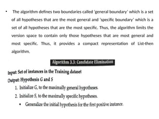 • The algorithm defines two boundaries called ‘general boundary’ which is a set
of all hypotheses that are the most general and ‘specific boundary’ which is a
set of all hypotheses that are the most specific. Thus, the algorithm limits the
version space to contain only those hypotheses that are most general and
most specific. Thus, it provides a compact representation of List-then
algorithm.
 