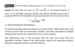 2.7 MULTIVARIATE STATISTICS
In machine learning, almost all datasets are multivariable. Multivariate data is the
analysis of more than two observable variables, and often, thousands of multiple
measurements need to be conducted for one or more subjects.
The multivariate data is like bivariate data but may have more than two
dependant variables. Some of the multivariate analysis are regression analysis,
principal component analysis, and path analysis.
 