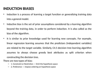 INDUCTION BIASES
• Induction is a process of learning a target function or generalizing training data
into a general model.
• Inductive bias is the set of prior assumptions considered by a learning algorithm
beyond the training data, in order to perform induction. It is also called as the
bias of the algorithm.
• It is similar to prior knowledge used for learning new concepts. For example,
linear regression learning assumes that the predictors (independent variables)
are related to the target variable. Similarly, C4.5 decision tree learning algorithm
assumes to always choose greedy best attributes as split criterion when
constructing the decision tree.
There are two types of bias:
– 1. Constraint or Restriction — limit the hypothesis space
– 2. Preference — impose ordering on hypothesis space
 