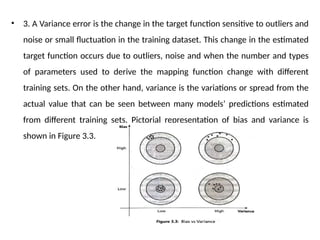 • 3. A Variance error is the change in the target function sensitive to outliers and
noise or small fluctuation in the training dataset. This change in the estimated
target function occurs due to outliers, noise and when the number and types
of parameters used to derive the mapping function change with different
training sets. On the other hand, variance is the variations or spread from the
actual value that can be seen between many models’ predictions estimated
from different training sets. Pictorial representation of bias and variance is
shown in Figure 3.3.
 