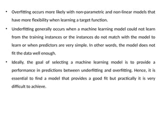 • Overfitting occurs more likely with non-parametric and non-linear models that
have more flexibility when learning a target function.
• Underfitting generally occurs when a machine learning model could not learn
from the training instances or the instances do not match with the model to
learn or when predictors are very simple. In other words, the model does not
fit the data well enough.
• Ideally, the goal of selecting a machine learning model is to provide a
performance in predictions between underfitting and overfitting. Hence, it is
essential to find a model that provides a good fit but practically it is very
difficult to achieve.
 