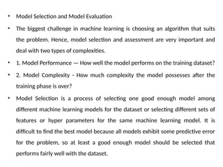 • Model Selection and Model Evaluation
• The biggest challenge in machine learning is choosing an algorithm that suits
the problem. Hence, model selection and assessment are very important and
deal with two types of complexities.
• 1. Model Performance — How well the model performs on the training dataset?
• 2. Model Complexity - How much complexity the model possesses after the
training phase is over?
• Model Selection is a process of selecting one good enough model among
different machine learning models for the dataset or selecting different sets of
features or hyper parameters for the same machine learning model. It is
difficult to find the best model because all models exhibit some predictive error
for the problem, so at least a good enough model should be selected that
performs fairly well with the dataset.
 