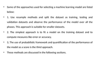 • Some of the approaches used for selecting a machine learning model are listed
below:
• 1. Use resample methods and split the dataset as training, testing and
validation datasets and observe the performance of the model over all the
phases. This approach is suitable for smaller datasets.
• 2. The simplest approach is to fit a model on the training dataset and to
compute measures like error or accuracy.
• 3, The use of probabilistic framework and quantification of the performance of
the model as a score is the third approach.
• These methods are discussed in the following sections.
 