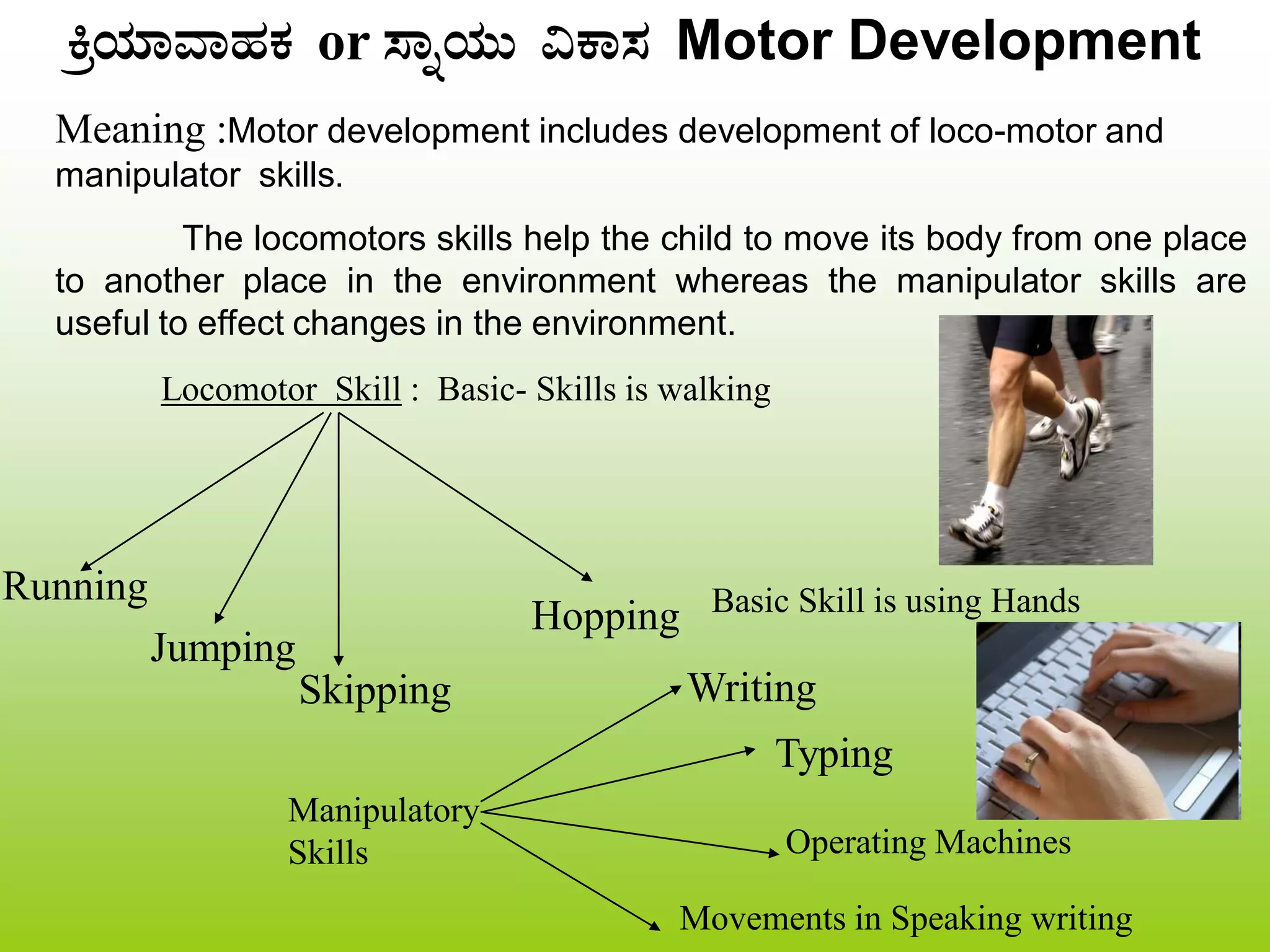 QæAiÀiÁªÁºÀPÀ or ¸ÁßAiÀÄÄ «PÁ¸À Motor Development
Meaning :Motor development includes development of loco-motor and
manipulator skills.
The locomotors skills help the child to move its body from one place
to another place in the environment whereas the manipulator skills are
useful to effect changes in the environment.
Locomotor Skill : Basic- Skills is walking
Running
Jumping
Skipping
Hopping Basic Skill is using Hands
Typing
Operating Machines
Manipulatory
Skills
Writing
Movements in Speaking writing
 