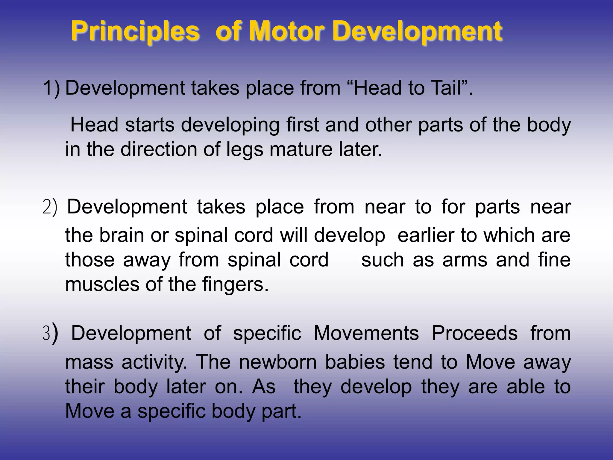 Principles of Motor Development
1) Development takes place from “Head to Tail”.
Head starts developing first and other parts of the body
in the direction of legs mature later.
2) Development takes place from near to for parts near
the brain or spinal cord will develop earlier to which are
those away from spinal cord such as arms and fine
muscles of the fingers.
3) Development of specific Movements Proceeds from
mass activity. The newborn babies tend to Move away
their body later on. As they develop they are able to
Move a specific body part.
 