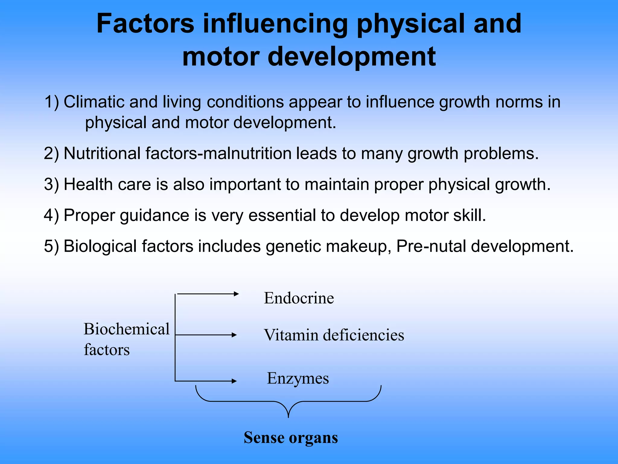 Factors influencing physical and
motor development
1) Climatic and living conditions appear to influence growth norms in
physical and motor development.
2) Nutritional factors-malnutrition leads to many growth problems.
3) Health care is also important to maintain proper physical growth.
4) Proper guidance is very essential to develop motor skill.
5) Biological factors includes genetic makeup, Pre-nutal development.
Biochemical
factors
Endocrine
Vitamin deficiencies
Enzymes
Sense organs
 