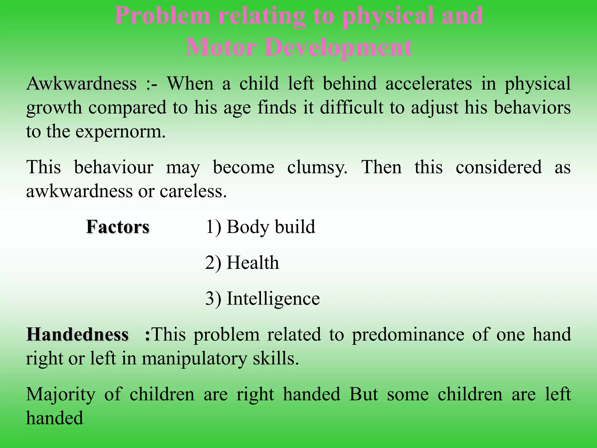 Problem relating to physical and
Motor Development
Awkwardness :- When a child left behind accelerates in physical
growth compared to his age finds it difficult to adjust his behaviors
to the expernorm.
This behaviour may become clumsy. Then this considered as
awkwardness or careless.
Factors 1) Body build
2) Health
3) Intelligence
Handedness :This problem related to predominance of one hand
right or left in manipulatory skills.
Majority of children are right handed But some children are left
handed
 