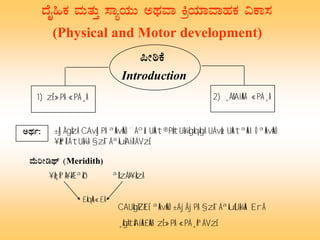 zÉÊ»PÀ ªÀÄvÀÄÛ ¸ÁåAiÀÄÄ CxÀªÁ QæAiÀiÁªÁºÀPÀ «PÁ¸À
(Physical and Motor development)
1) zÉÊ»PÀ «PÁ¸À
¦ÃpPÉ
Introduction
2) ¸ÁßAiÀÄÄ «PÁ¸À
CxÀð: ±ÀjÃgÀzÀ CAvÀjPÀ ªÀÄvÀÄÛ ¨ÁºÀå UÀÄt®PÀëtUÀ¼ÉgÀqÀgÀ UÁvÀæ, UÀÄtªÀÄlÖ ªÀÄvÀÄÛ
¥ÀæªÀiÁtUÀ¼À §zÀ¯ÁªÀuÉAiÀiÁVzÉ.
ªÉÄjÃrxï (Meridith)
¥Àæ¸ÀªÀ¥ÀÆªÀð ªÀÈzÁÞ¥ÀåzÀ
£ÀqÀÄ«£À
CAUÀgÀZÀ£É ªÀÄvÀÄÛ ±ÁjÃjPÀ §zÀ¯ÁªÀuÉUÀ¼ÀÄ ErÃ
¸ÀgÀtÂAiÀÄ£ÀÄß zÉÊ»PÀ «PÁ¸ÀªÁVzÉ.
 