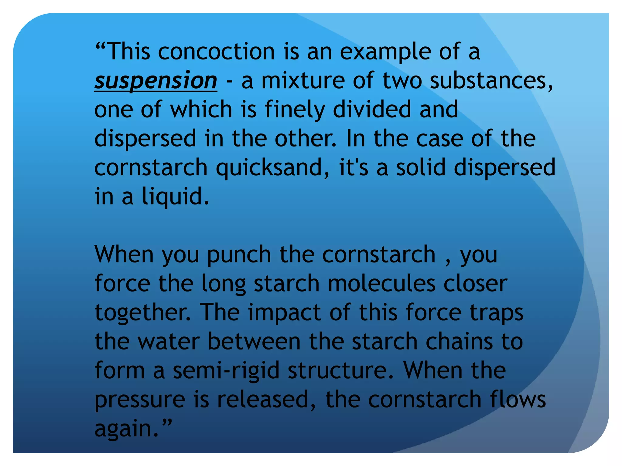 “This concoction is an example of a
suspension - a mixture of two substances,
one of which is finely divided and
dispersed in the other. In the case of the
cornstarch quicksand, it's a solid dispersed
in a liquid.
When you punch the cornstarch , you
force the long starch molecules closer
together. The impact of this force traps
the water between the starch chains to
form a semi-rigid structure. When the
pressure is released, the cornstarch flows
again.”
 