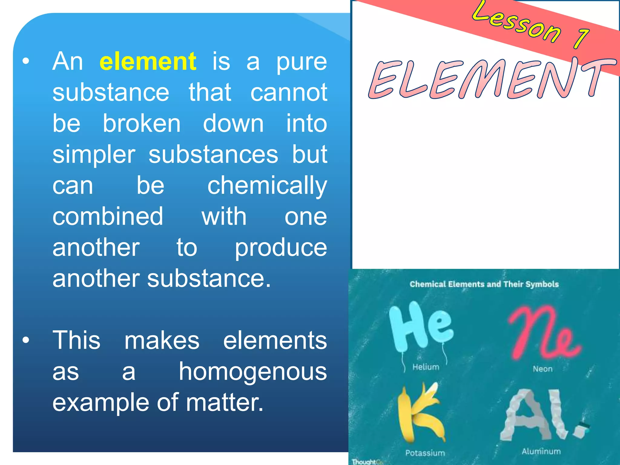 • An element is a pure
substance that cannot
be broken down into
simpler substances but
can be chemically
combined with one
another to produce
another substance.
• This makes elements
as a homogenous
example of matter.
 