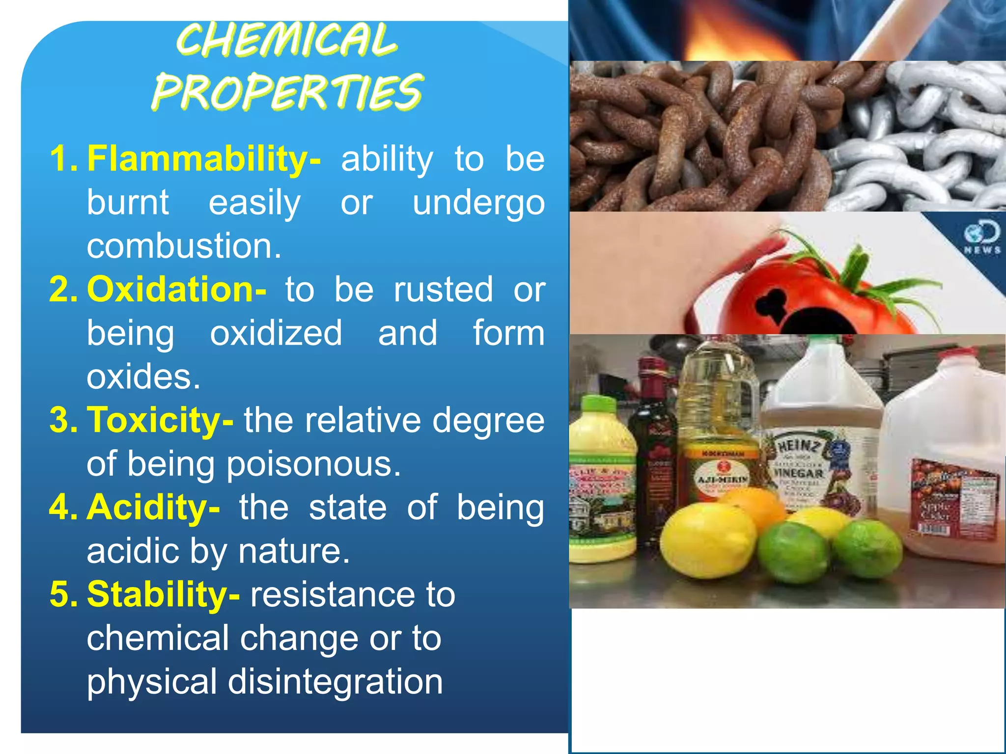 1. Flammability- ability to be
burnt easily or undergo
combustion.
2. Oxidation- to be rusted or
being oxidized and form
oxides.
3. Toxicity- the relative degree
of being poisonous.
4. Acidity- the state of being
acidic by nature.
5. Stability- resistance to
chemical change or to
physical disintegration
 