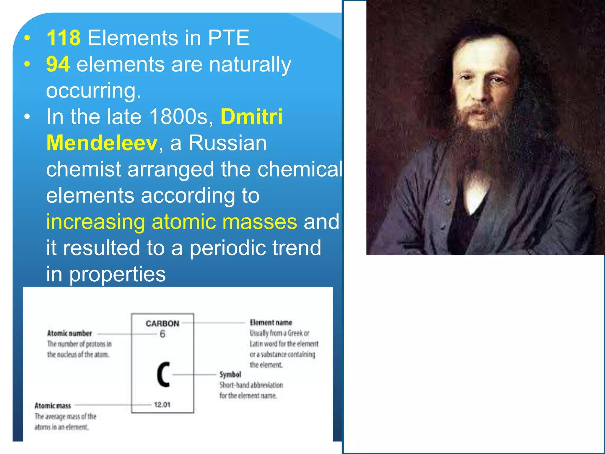 • 118 Elements in PTE
• 94 elements are naturally
occurring.
• In the late 1800s, Dmitri
Mendeleev, a Russian
chemist arranged the chemical
elements according to
increasing atomic masses and
it resulted to a periodic trend
in properties
 