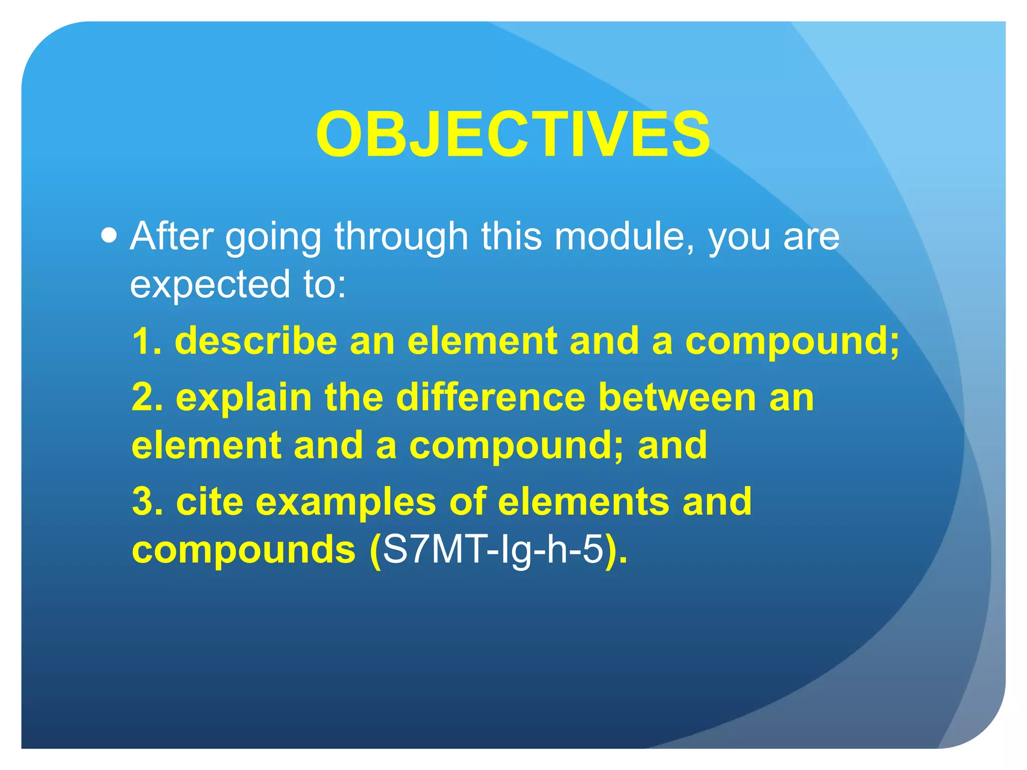 OBJECTIVES
 After going through this module, you are
expected to:
1. describe an element and a compound;
2. explain the difference between an
element and a compound; and
3. cite examples of elements and
compounds (S7MT-Ig-h-5).
 