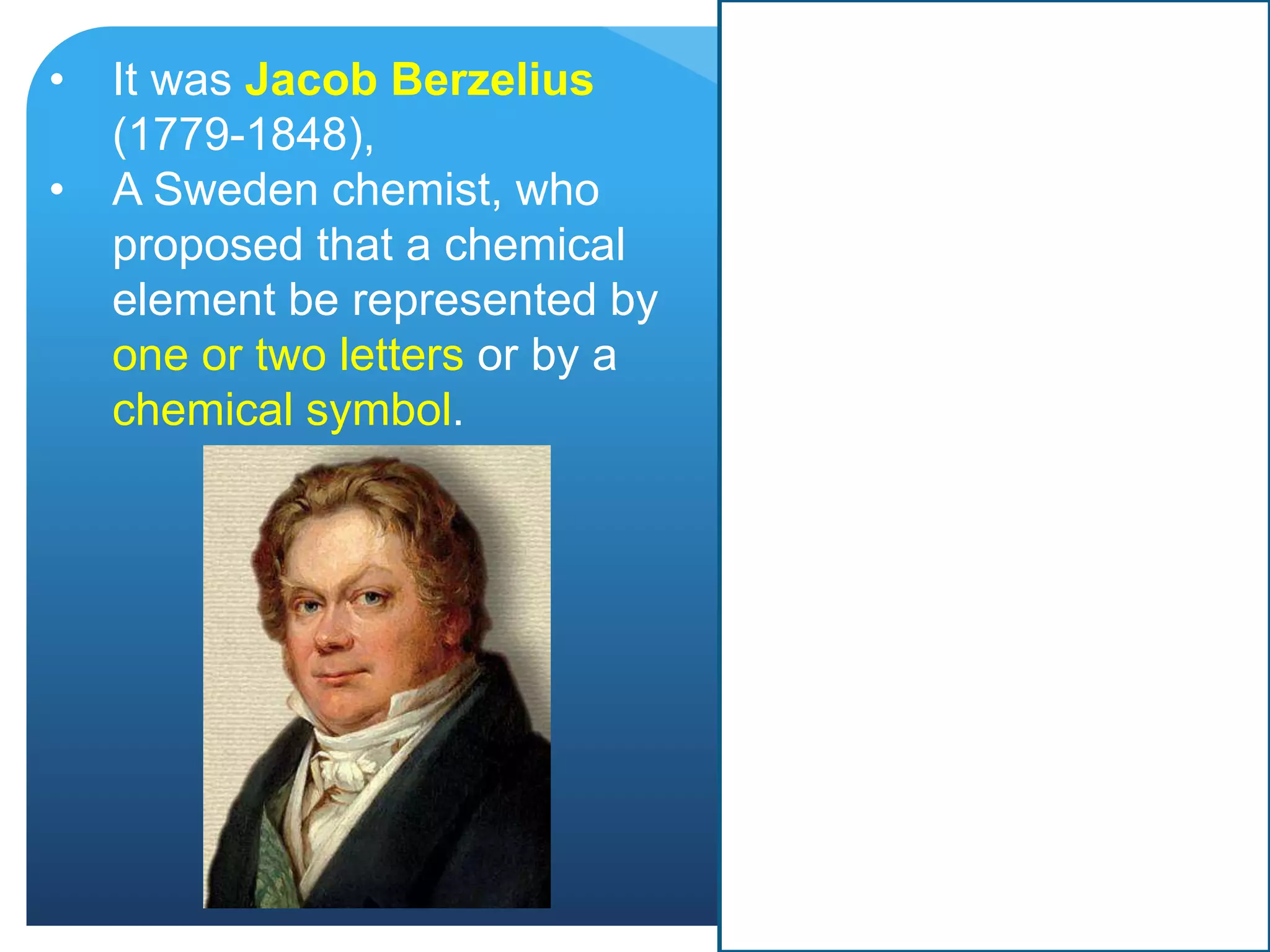 • It was Jacob Berzelius
(1779-1848),
• A Sweden chemist, who
proposed that a chemical
element be represented by
one or two letters or by a
chemical symbol.
 