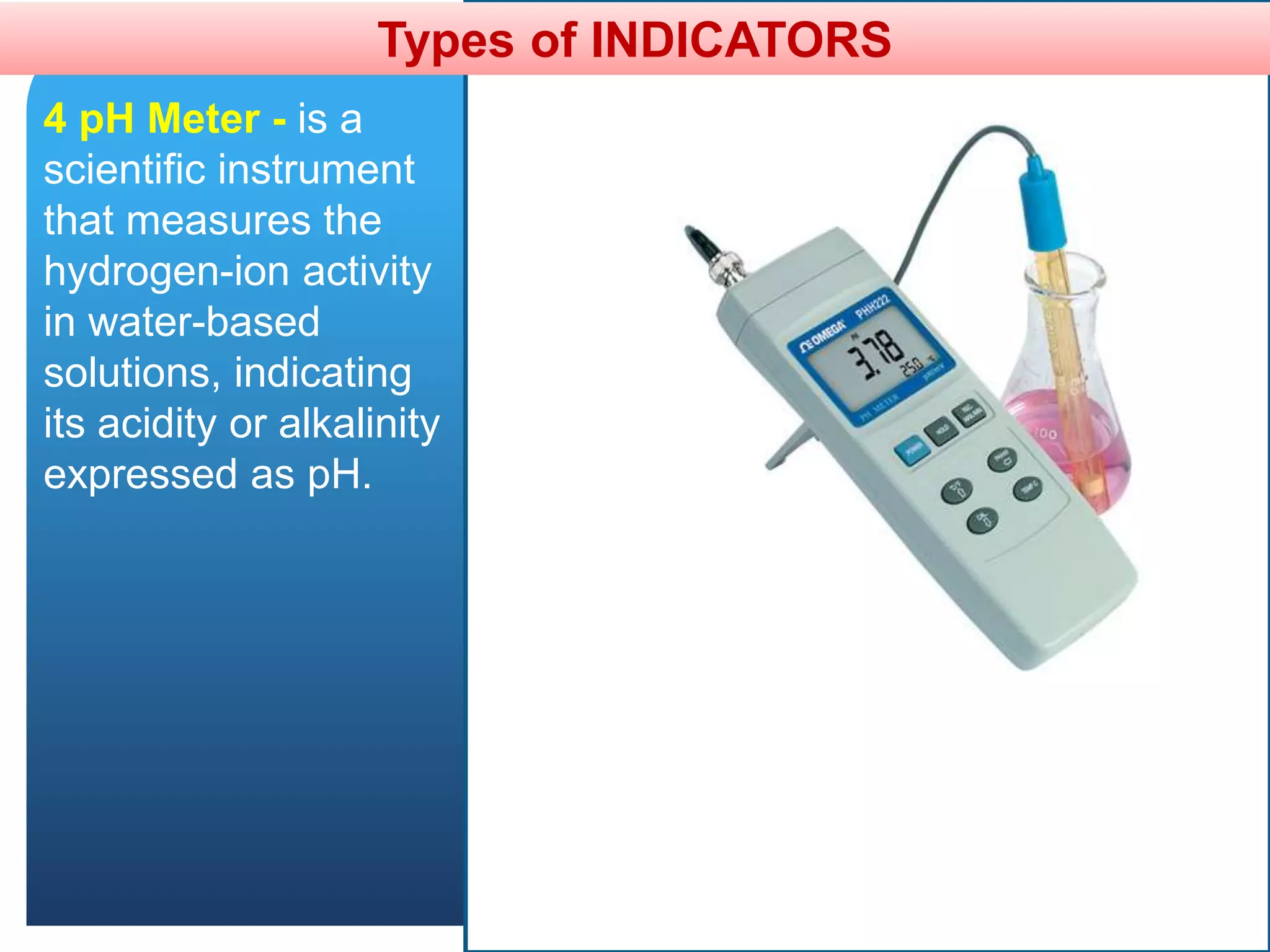 Types of INDICATORS
4 pH Meter - is a
scientific instrument
that measures the
hydrogen-ion activity
in water-based
solutions, indicating
its acidity or alkalinity
expressed as pH.
 
