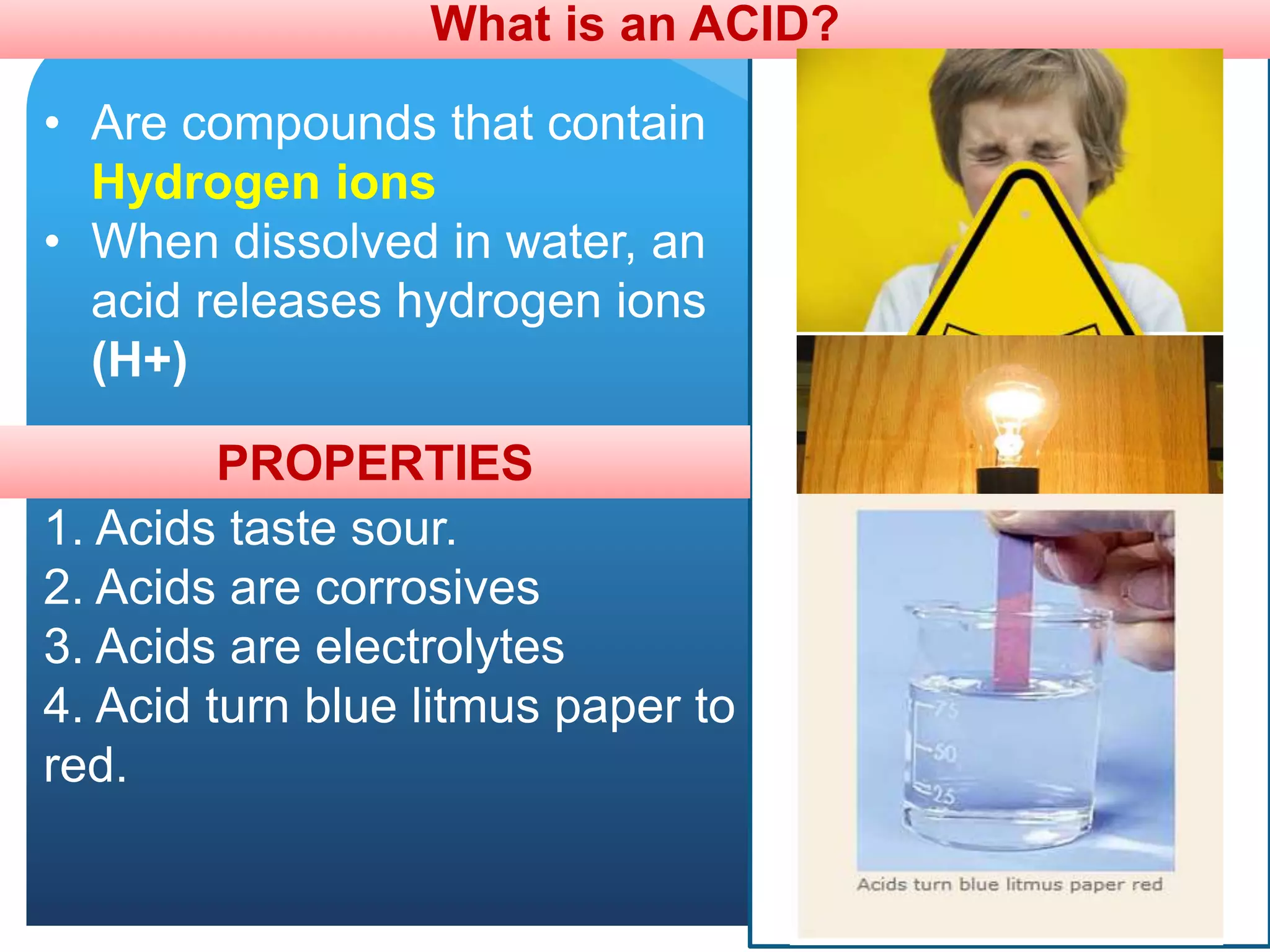 What is an ACID?
• Are compounds that contain
Hydrogen ions
• When dissolved in water, an
acid releases hydrogen ions
(H+)
PROPERTIES
1. Acids taste sour.
2. Acids are corrosives
3. Acids are electrolytes
4. Acid turn blue litmus paper to
red.
 