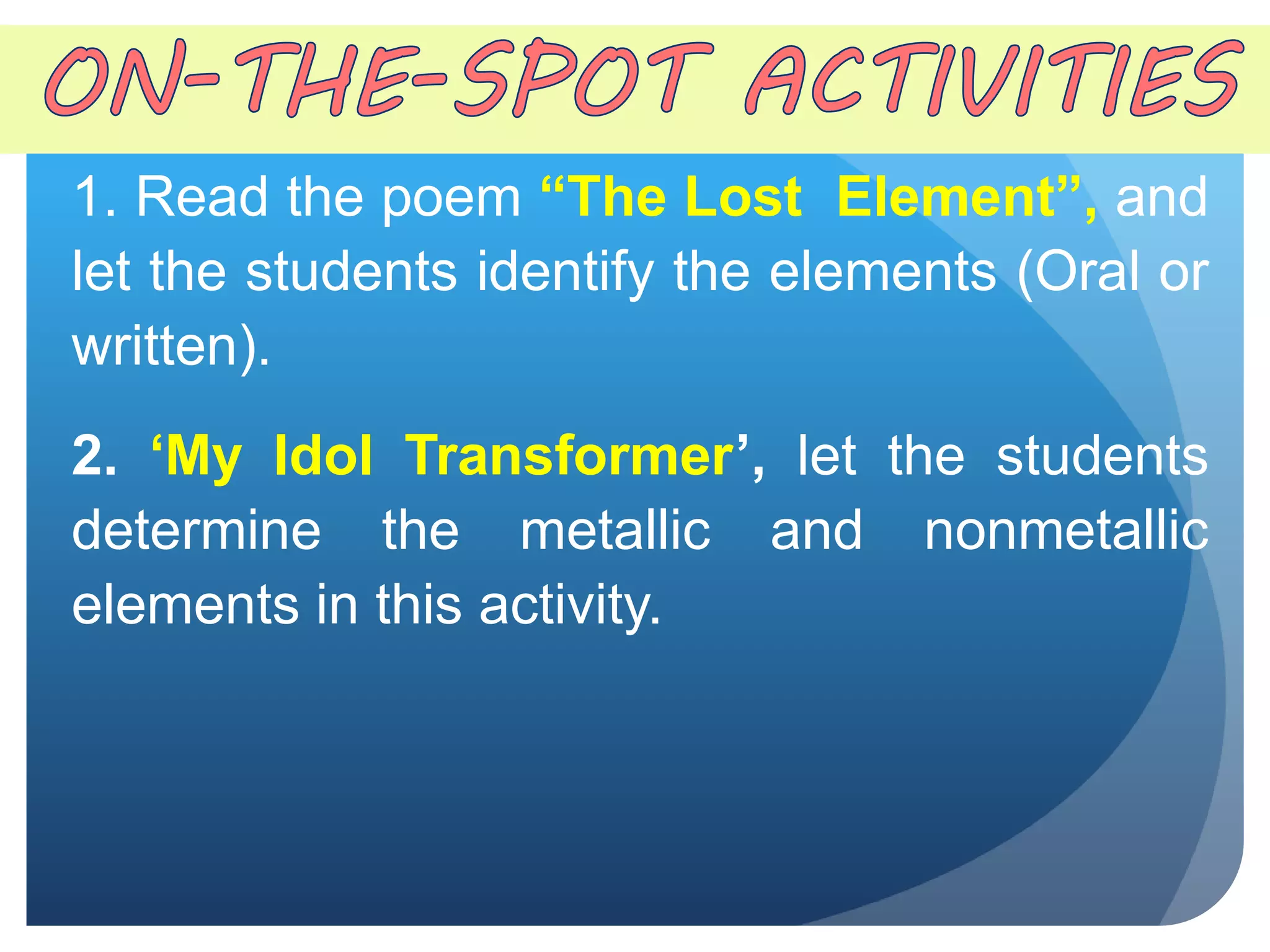 1. Read the poem “The Lost Element”, and
let the students identify the elements (Oral or
written).
2. ‘My Idol Transformer’, let the students
determine the metallic and nonmetallic
elements in this activity.
 