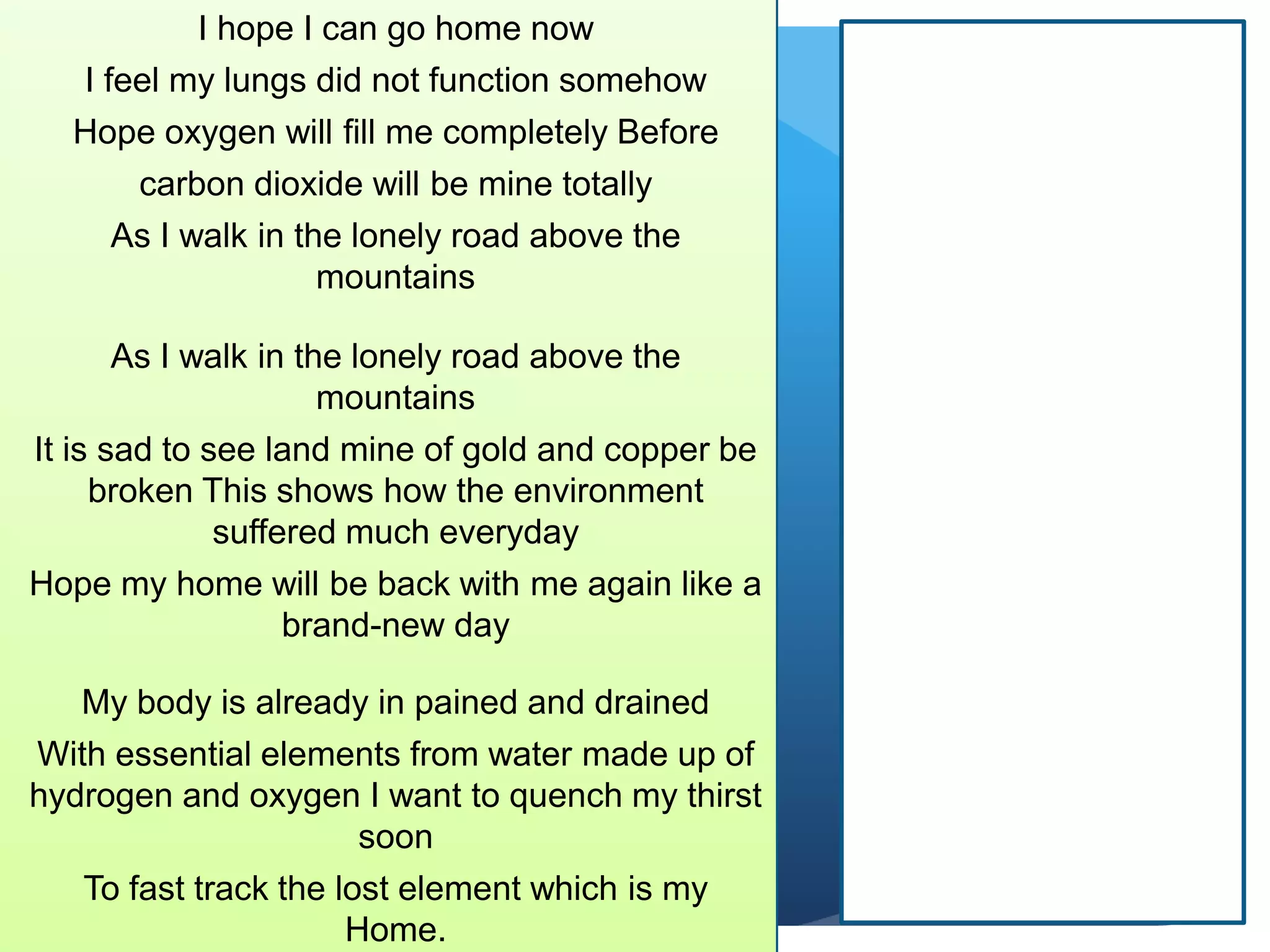 I hope I can go home now
I feel my lungs did not function somehow
Hope oxygen will fill me completely Before
carbon dioxide will be mine totally
As I walk in the lonely road above the
mountains
As I walk in the lonely road above the
mountains
It is sad to see land mine of gold and copper be
broken This shows how the environment
suffered much everyday
Hope my home will be back with me again like a
brand-new day
My body is already in pained and drained
With essential elements from water made up of
hydrogen and oxygen I want to quench my thirst
soon
To fast track the lost element which is my
Home.
 