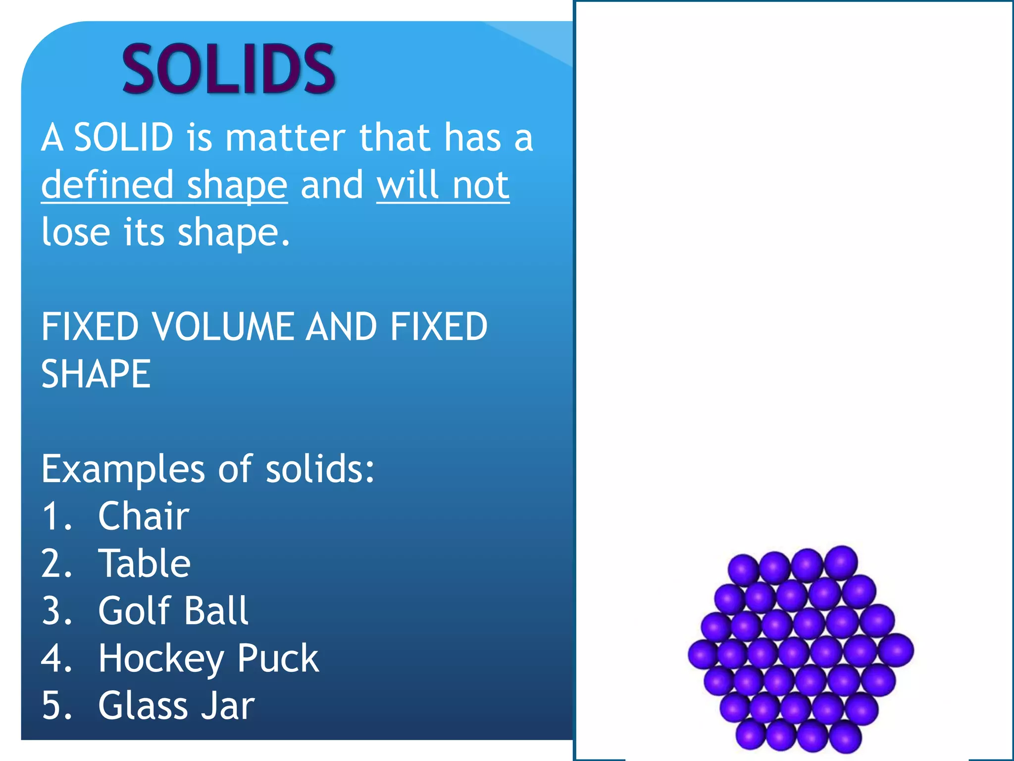 A SOLID is matter that has a
defined shape and will not
lose its shape.
FIXED VOLUME AND FIXED
SHAPE
Examples of solids:
1. Chair
2. Table
3. Golf Ball
4. Hockey Puck
5. Glass Jar
 