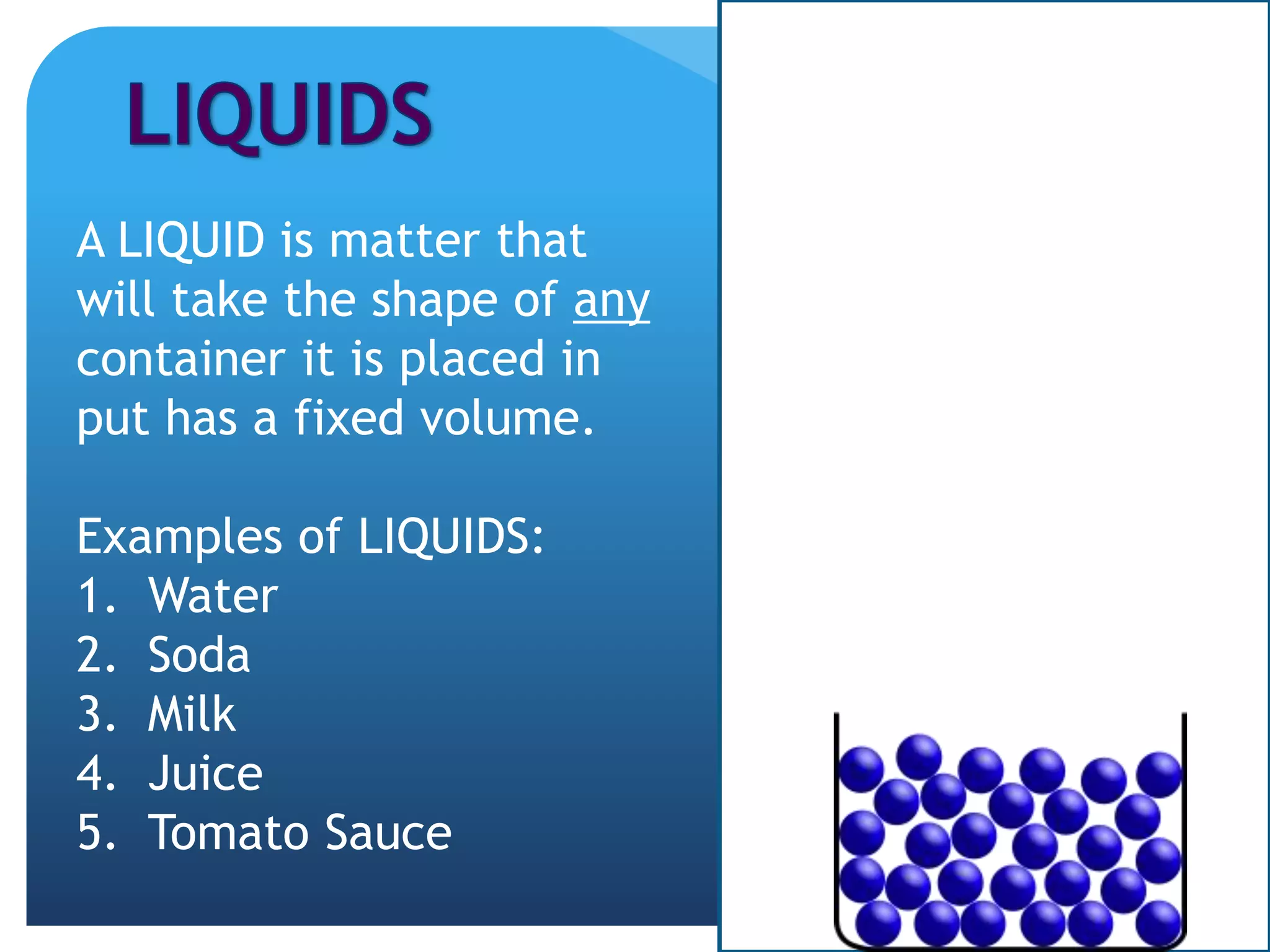 A LIQUID is matter that
will take the shape of any
container it is placed in
put has a fixed volume.
Examples of LIQUIDS:
1. Water
2. Soda
3. Milk
4. Juice
5. Tomato Sauce
 