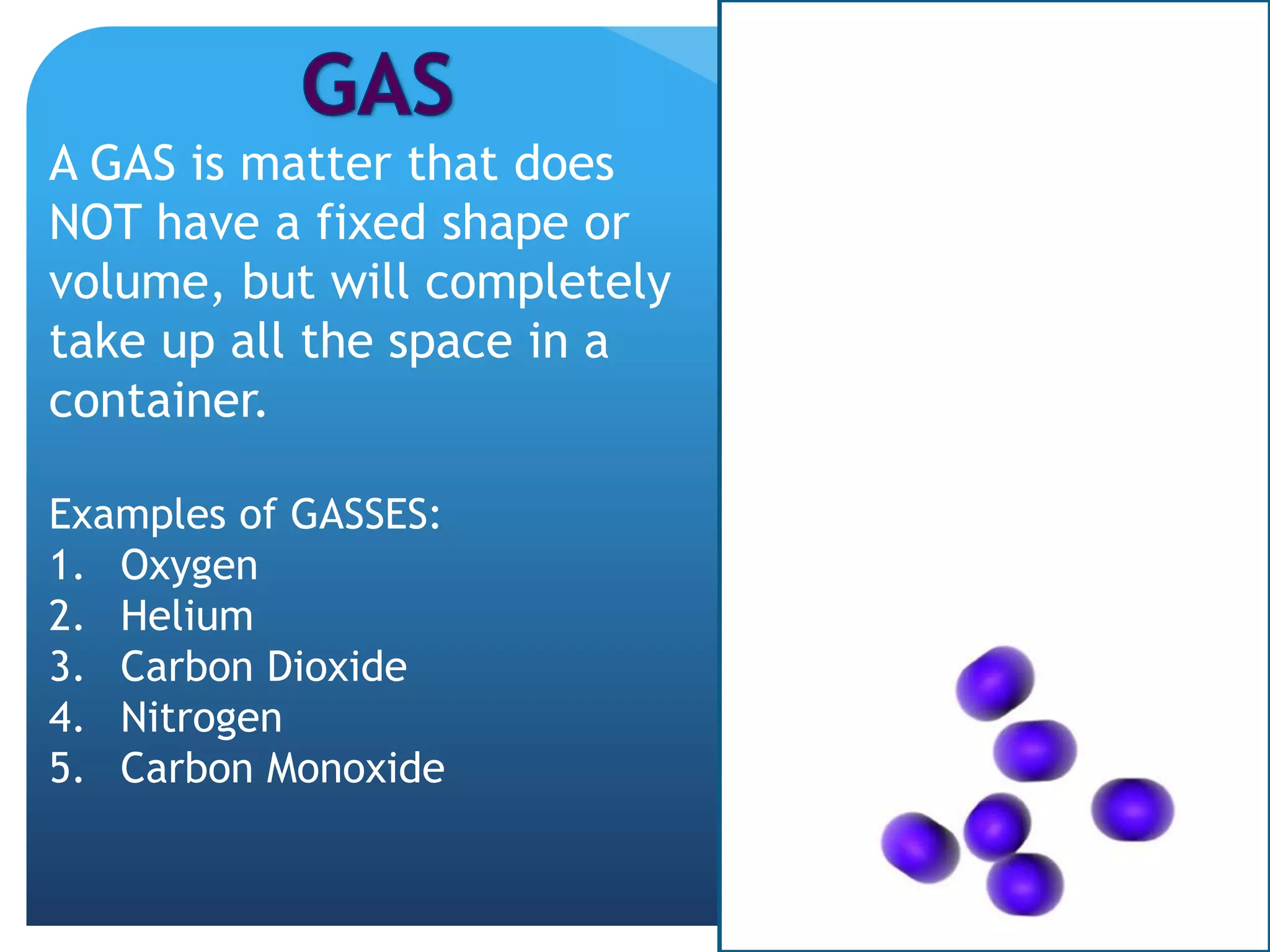 A GAS is matter that does
NOT have a fixed shape or
volume, but will completely
take up all the space in a
container.
Examples of GASSES:
1. Oxygen
2. Helium
3. Carbon Dioxide
4. Nitrogen
5. Carbon Monoxide
 