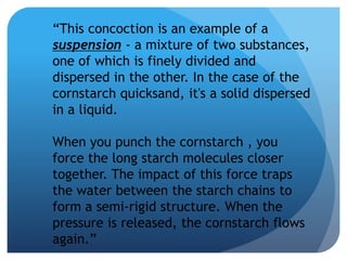 “This concoction is an example of a
suspension - a mixture of two substances,
one of which is finely divided and
dispersed in the other. In the case of the
cornstarch quicksand, it's a solid dispersed
in a liquid.
When you punch the cornstarch , you
force the long starch molecules closer
together. The impact of this force traps
the water between the starch chains to
form a semi-rigid structure. When the
pressure is released, the cornstarch flows
again.”
 