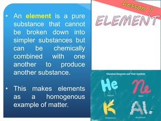 • An element is a pure
substance that cannot
be broken down into
simpler substances but
can be chemically
combined with one
another to produce
another substance.
• This makes elements
as a homogenous
example of matter.
 