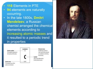 • 118 Elements in PTE
• 94 elements are naturally
occurring.
• In the late 1800s, Dmitri
Mendeleev, a Russian
chemist arranged the chemical
elements according to
increasing atomic masses and
it resulted to a periodic trend
in properties
 