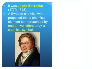 • It was Jacob Berzelius
(1779-1848),
• A Sweden chemist, who
proposed that a chemical
element be represented by
one or two letters or by a
chemical symbol.
 