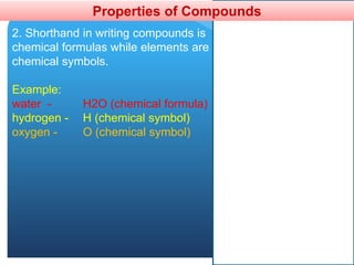 Properties of Compounds
2. Shorthand in writing compounds is
chemical formulas while elements are
chemical symbols.
Example:
water - H2O (chemical formula)
hydrogen - H (chemical symbol)
oxygen - O (chemical symbol)
 