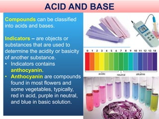Compounds can be classified
into acids and bases.
Indicators – are objects or
substances that are used to
determine the acidity or basicity
of another substance.
• Indicators contains
anthocyanin.
• Anthocyanin are compounds
found in most flowers and
some vegetables, typically,
red in acid, purple in neutral,
and blue in basic solution.
ACID AND BASE
 