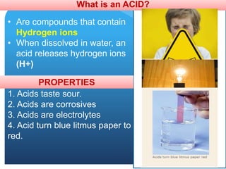 What is an ACID?
• Are compounds that contain
Hydrogen ions
• When dissolved in water, an
acid releases hydrogen ions
(H+)
PROPERTIES
1. Acids taste sour.
2. Acids are corrosives
3. Acids are electrolytes
4. Acid turn blue litmus paper to
red.
 