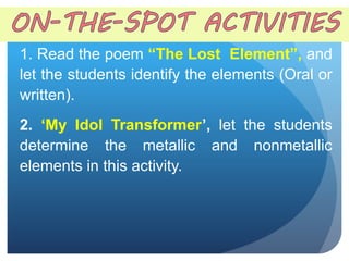 1. Read the poem “The Lost Element”, and
let the students identify the elements (Oral or
written).
2. ‘My Idol Transformer’, let the students
determine the metallic and nonmetallic
elements in this activity.
 