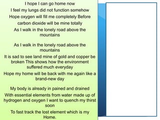 I hope I can go home now
I feel my lungs did not function somehow
Hope oxygen will fill me completely Before
carbon dioxide will be mine totally
As I walk in the lonely road above the
mountains
As I walk in the lonely road above the
mountains
It is sad to see land mine of gold and copper be
broken This shows how the environment
suffered much everyday
Hope my home will be back with me again like a
brand-new day
My body is already in pained and drained
With essential elements from water made up of
hydrogen and oxygen I want to quench my thirst
soon
To fast track the lost element which is my
Home.
 