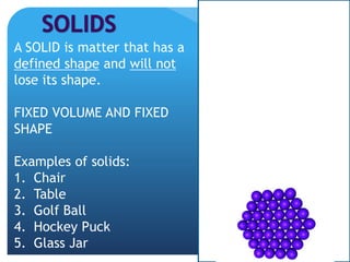 A SOLID is matter that has a
defined shape and will not
lose its shape.
FIXED VOLUME AND FIXED
SHAPE
Examples of solids:
1. Chair
2. Table
3. Golf Ball
4. Hockey Puck
5. Glass Jar
 