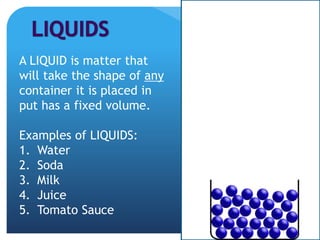 A LIQUID is matter that
will take the shape of any
container it is placed in
put has a fixed volume.
Examples of LIQUIDS:
1. Water
2. Soda
3. Milk
4. Juice
5. Tomato Sauce
 