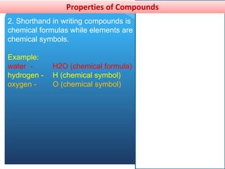 Properties of Compounds
2. Shorthand in writing compounds is
chemical formulas while elements are
chemical symbols.
Example:
water - H2O (chemical formula)
hydrogen - H (chemical symbol)
oxygen - O (chemical symbol)
 