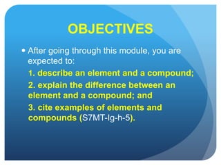 OBJECTIVES
 After going through this module, you are
expected to:
1. describe an element and a compound;
2. explain the difference between an
element and a compound; and
3. cite examples of elements and
compounds (S7MT-Ig-h-5).
 