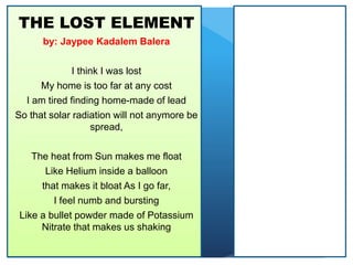 THE LOST ELEMENT
by: Jaypee Kadalem Balera
I think I was lost
My home is too far at any cost
I am tired finding home-made of lead
So that solar radiation will not anymore be
spread,
The heat from Sun makes me float
Like Helium inside a balloon
that makes it bloat As I go far,
I feel numb and bursting
Like a bullet powder made of Potassium
Nitrate that makes us shaking
 