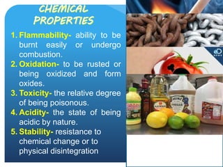 1. Flammability- ability to be
burnt easily or undergo
combustion.
2. Oxidation- to be rusted or
being oxidized and form
oxides.
3. Toxicity- the relative degree
of being poisonous.
4. Acidity- the state of being
acidic by nature.
5. Stability- resistance to
chemical change or to
physical disintegration
 