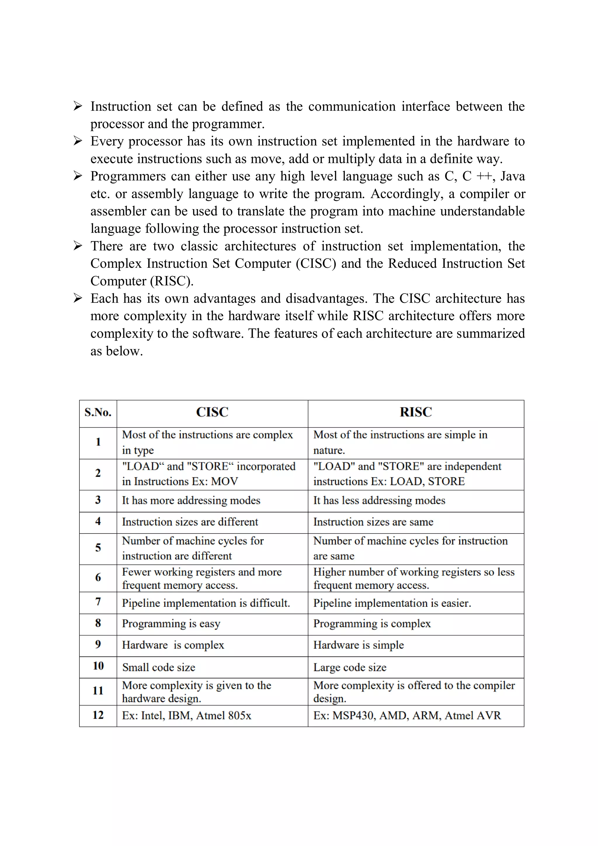  Instruction set can be defined as the communication interface between the
processor and the programmer.
 Every processor has its own instruction set implemented in the hardware to
execute instructions such as move, add or multiply data in a definite way.
 Programmers can either use any high level language such as C, C ++, Java
etc. or assembly language to write the program. Accordingly, a compiler or
assembler can be used to translate the program into machine understandable
language following the processor instruction set.
 There are two classic architectures of instruction set implementation, the
Complex Instruction Set Computer (CISC) and the Reduced Instruction Set
Computer (RISC).
 Each has its own advantages and disadvantages. The CISC architecture has
more complexity in the hardware itself while RISC architecture offers more
complexity to the software. The features of each architecture are summarized
as below.
 