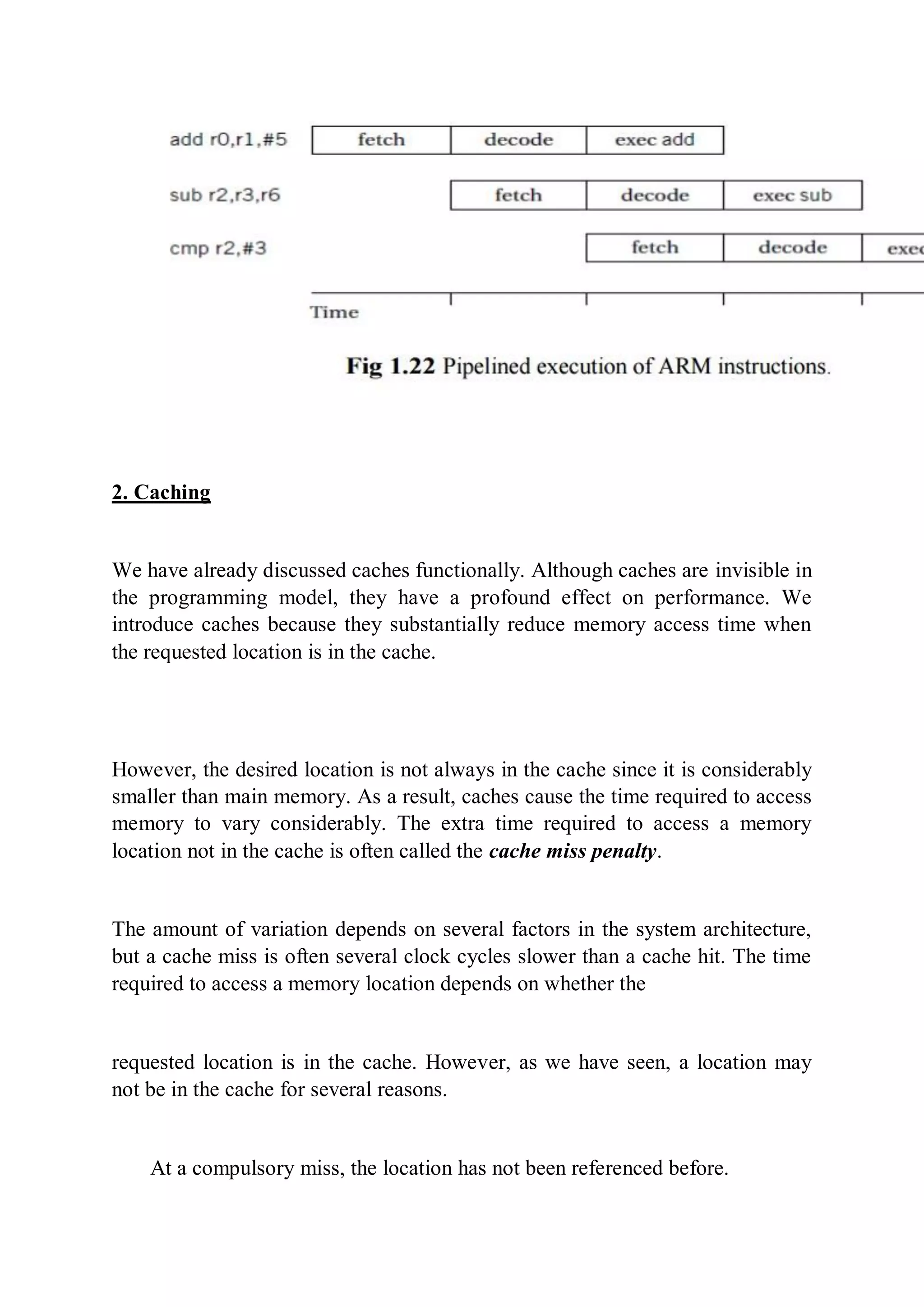 2. Caching
We have already discussed caches functionally. Although caches are invisible in
the programming model, they have a profound effect on performance. We
introduce caches because they substantially reduce memory access time when
the requested location is in the cache.
However, the desired location is not always in the cache since it is considerably
smaller than main memory. As a result, caches cause the time required to access
memory to vary considerably. The extra time required to access a memory
location not in the cache is often called the cache miss penalty.
The amount of variation depends on several factors in the system architecture,
but a cache miss is often several clock cycles slower than a cache hit. The time
required to access a memory location depends on whether the
requested location is in the cache. However, as we have seen, a location may
not be in the cache for several reasons.
At a compulsory miss, the location has not been referenced before.
 