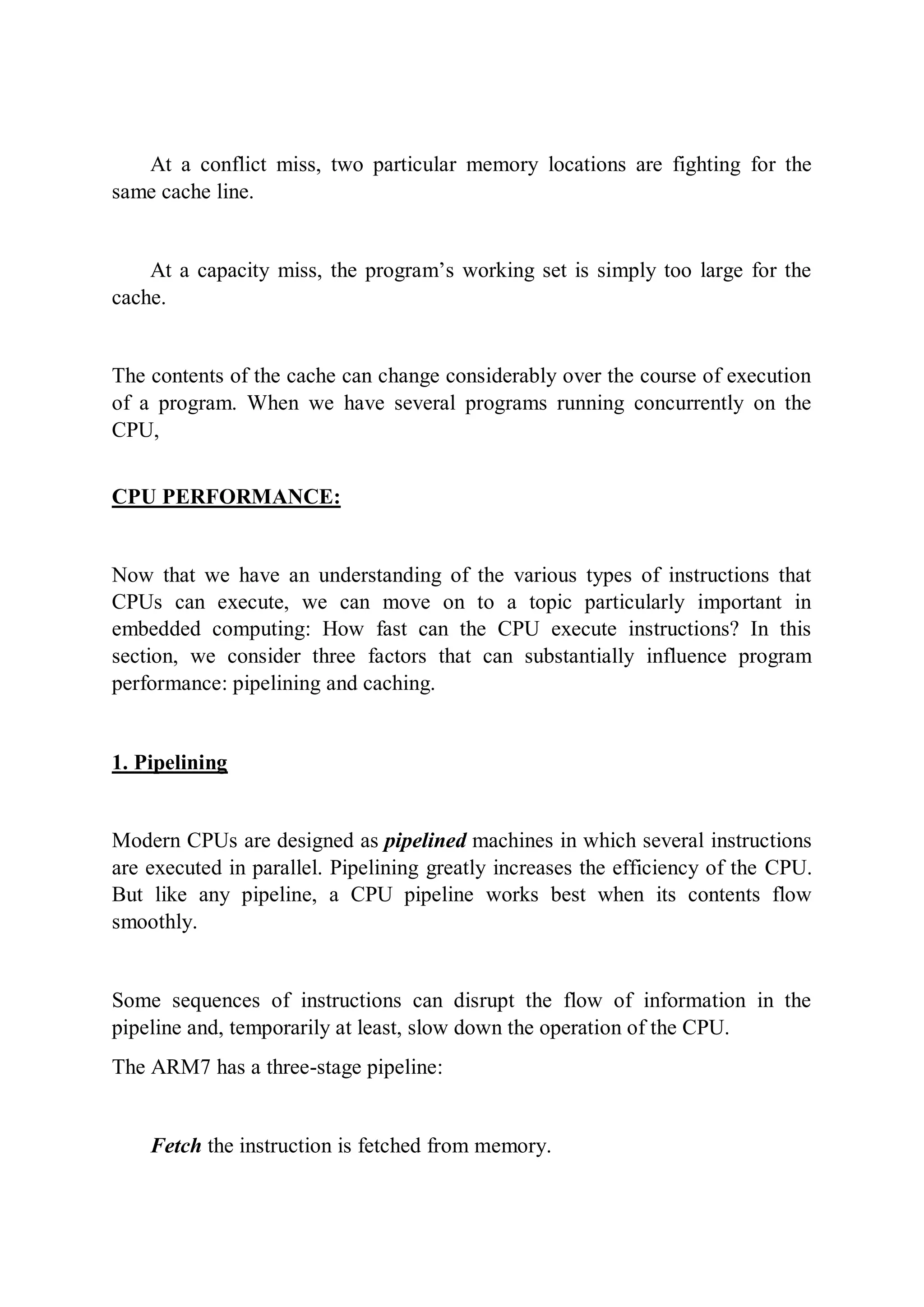 At a conflict miss, two particular memory locations are fighting for the
same cache line.
At a capacity miss, the program’s working set is simply too large for the
cache.
The contents of the cache can change considerably over the course of execution
of a program. When we have several programs running concurrently on the
CPU,
CPU PERFORMANCE:
Now that we have an understanding of the various types of instructions that
CPUs can execute, we can move on to a topic particularly important in
embedded computing: How fast can the CPU execute instructions? In this
section, we consider three factors that can substantially influence program
performance: pipelining and caching.
1. Pipelining
Modern CPUs are designed as pipelined machines in which several instructions
are executed in parallel. Pipelining greatly increases the efficiency of the CPU.
But like any pipeline, a CPU pipeline works best when its contents flow
smoothly.
Some sequences of instructions can disrupt the flow of information in the
pipeline and, temporarily at least, slow down the operation of the CPU.
The ARM7 has a three-stage pipeline:
Fetch the instruction is fetched from memory.
 